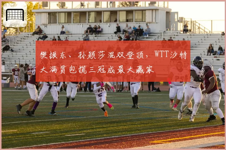 樊振东、孙颖莎混双登顶，WTT沙特大满贯包揽三冠成最大赢家
