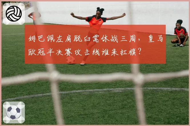 姆巴佩左肩脱臼需休战三周，皇马欧冠半决赛攻击线谁来扛旗？