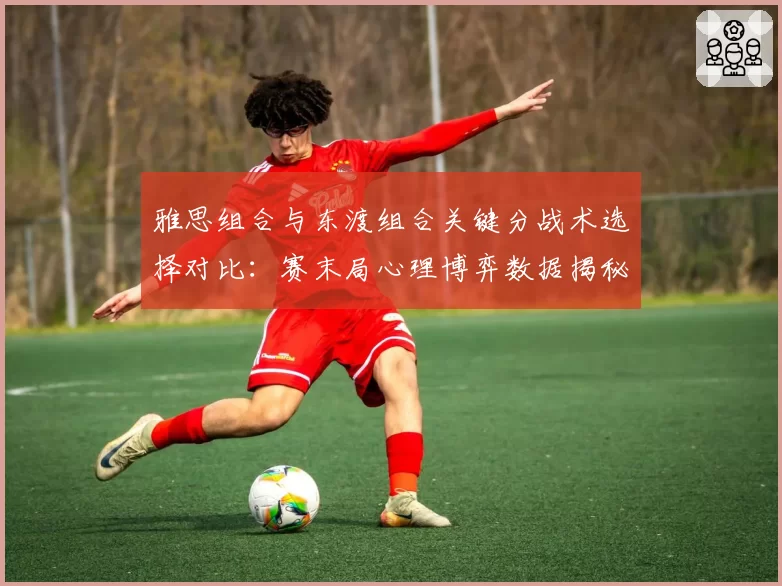 雅思组合与东渡组合关键分战术选择对比：赛末局心理博弈数据揭秘