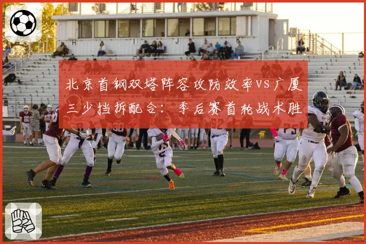 北京首钢双塔阵容攻防效率vs广厦三少挡拆配合：季后赛首轮战术胜点