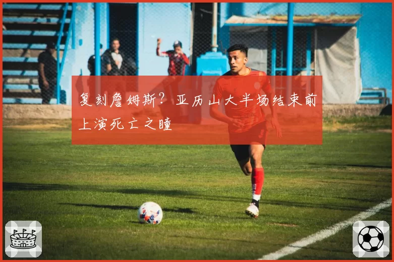 复刻詹姆斯？亚历山大半场结束前上演死亡之瞳