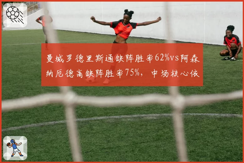 曼城罗德里斯通缺阵胜率62%vs阿森纳厄德高缺阵胜率75%，中场核心依赖度各异