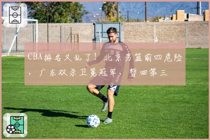 CBA排名又乱了!北京男篮前四危险,广东双杀卫冕冠军,暂回第三