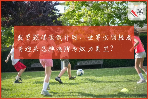 戴资颖退役倒计时，世界女羽格局将迎来怎样洗牌与权力真空？