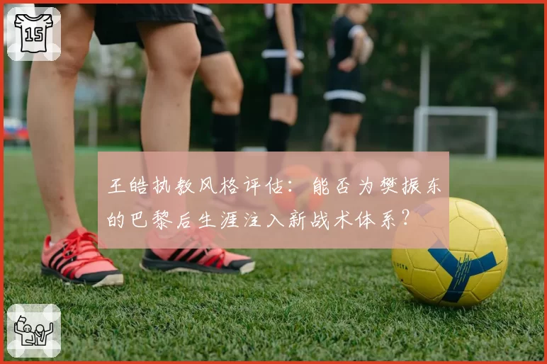 王皓执教风格评估:能否为樊振东的巴黎后生涯注入新战术体系?