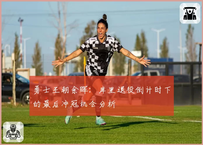 勇士王朝余晖：库里退役倒计时下的最后冲冠机会分析