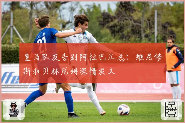 皇马队友告别阿拉巴汇总：维尼修斯和贝林厄姆深情发文