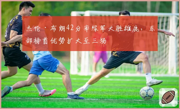 杰伦·布朗42分率绿军大胜雄鹿，东部榜首优势扩大至三场