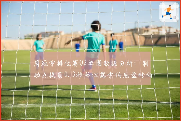 周冠宇排位赛Q2单圈数据分析：制动点提前0.3秒或泄露索伯底盘转向不足缺陷