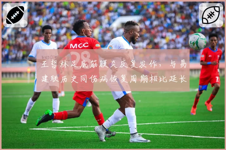 王哲林足底筋膜炎反复发作，与易建联历史同伤病恢复周期相比延长40%
