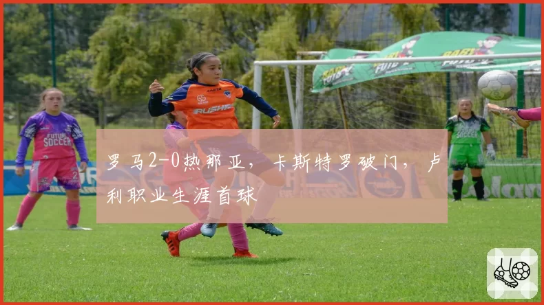 罗马2-0热那亚,卡斯特罗破门,卢利职业生涯首球