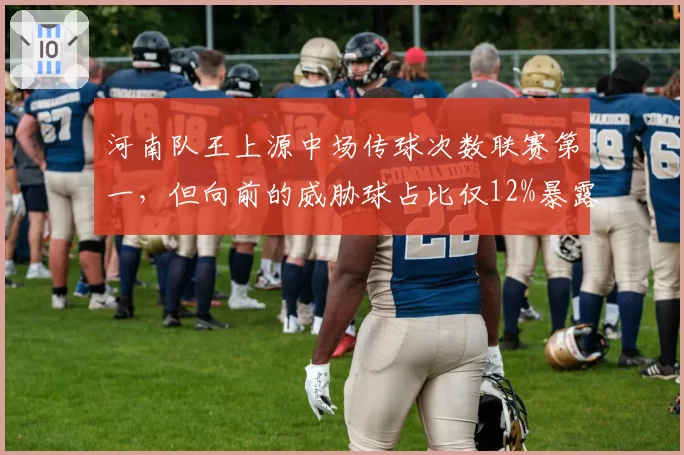 河南队王上源中场传球次数联赛第一，但向前的威胁球占比仅12%暴露保守？