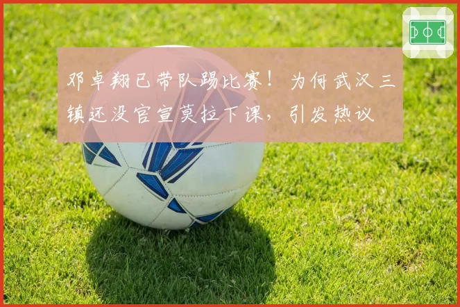 邓卓翔已带队踢比赛！为何武汉三镇还没官宣莫拉下课，引发热议
