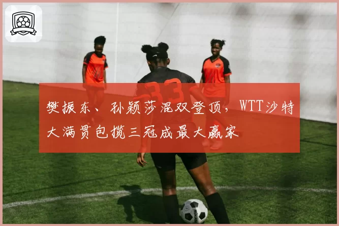 樊振东、孙颖莎混双登顶，WTT沙特大满贯包揽三冠成最大赢家