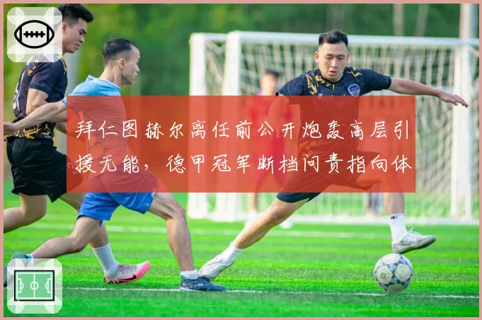 拜仁图赫尔离任前公开炮轰高层引援无能，德甲冠军断档问责指向体育董事