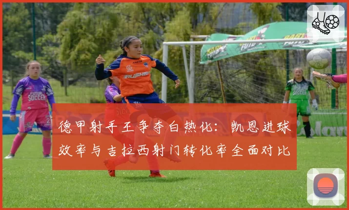 德甲射手王争夺白热化：凯恩进球效率与吉拉西射门转化率全面对比