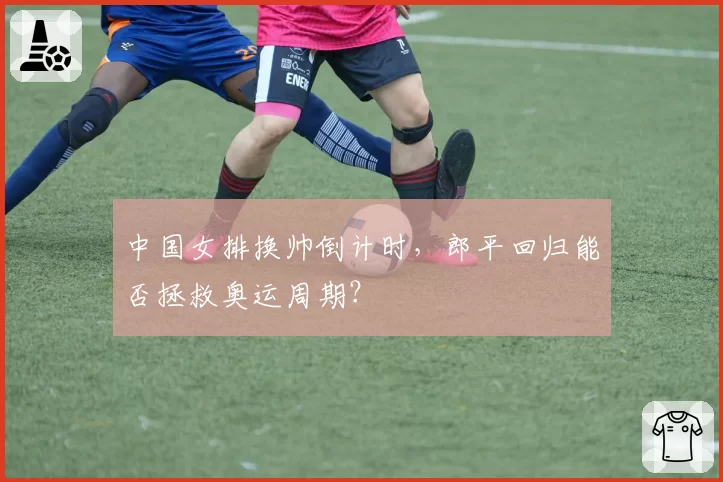 中国女排换帅倒计时，郎平回归能否拯救奥运周期？