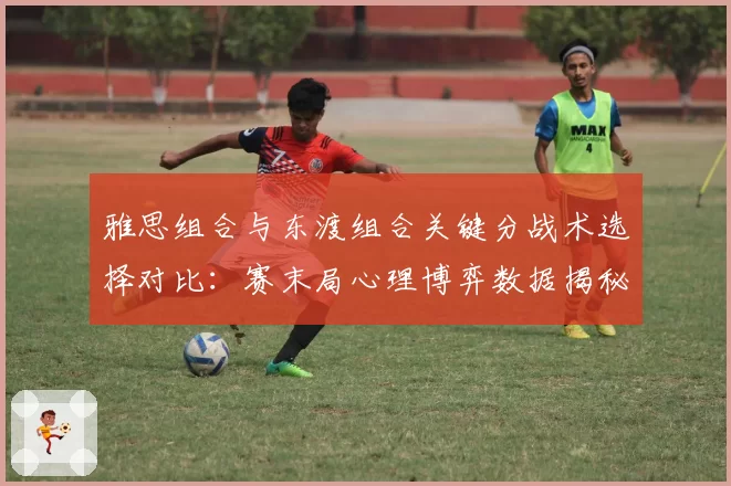 雅思组合与东渡组合关键分战术选择对比:赛末局心理博弈数据揭秘