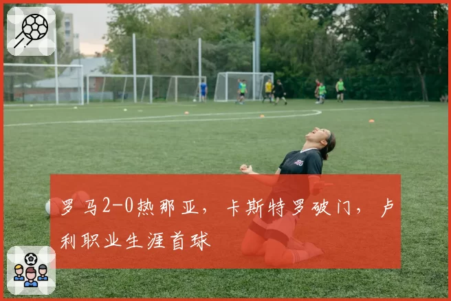 罗马2-0热那亚，卡斯特罗破门，卢利职业生涯首球