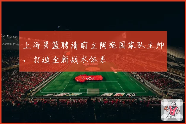 上海男篮聘请前立陶宛国家队主帅,打造全新战术体系