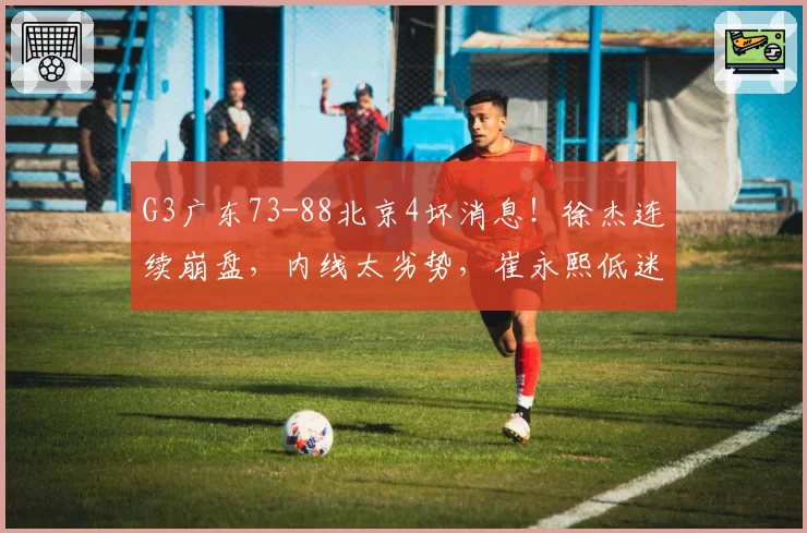 G3广东73-88北京4坏消息！徐杰连续崩盘，内线太劣势，崔永熙低迷