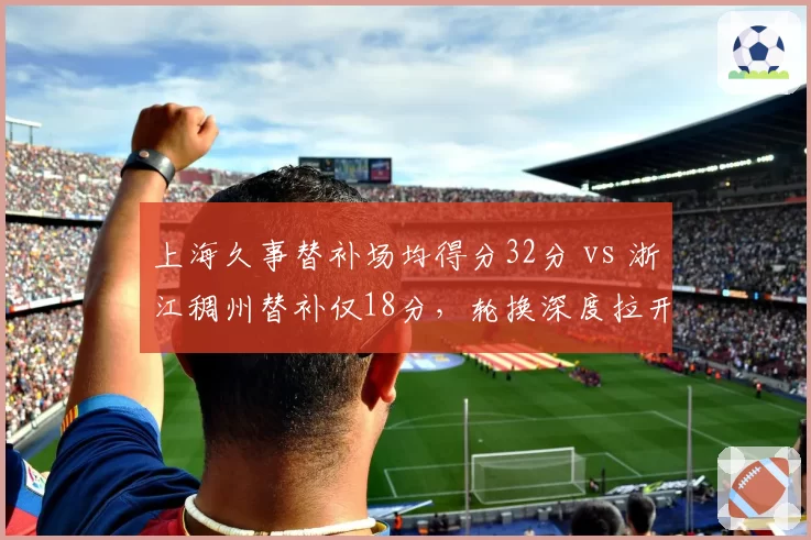 上海久事替补场均得分32分 vs 浙江稠州替补仅18分，轮换深度拉开争冠差距