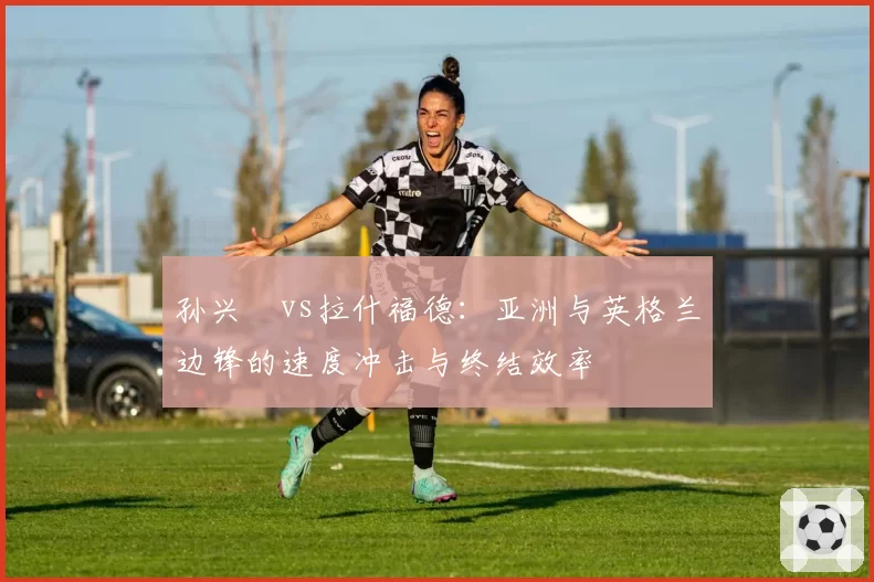 孙兴慜vs拉什福德：亚洲与英格兰边锋的速度冲击与终结效率