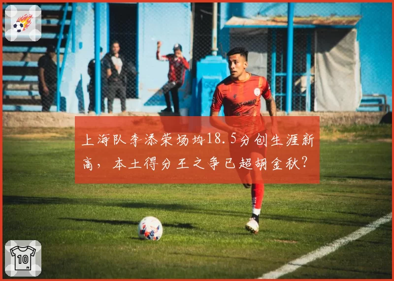 上海队李添荣场均18.5分创生涯新高,本土得分王之争已超胡金秋?