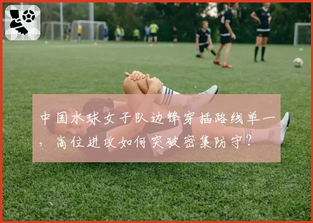 中国水球女子队边锋穿插路线单一，高位进攻如何突破密集防守？