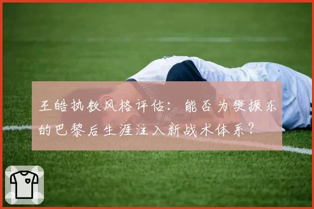 王皓执教风格评估：能否为樊振东的巴黎后生涯注入新战术体系？
