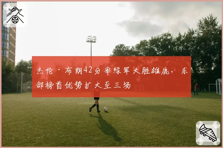 杰伦·布朗42分率绿军大胜雄鹿，东部榜首优势扩大至三场
