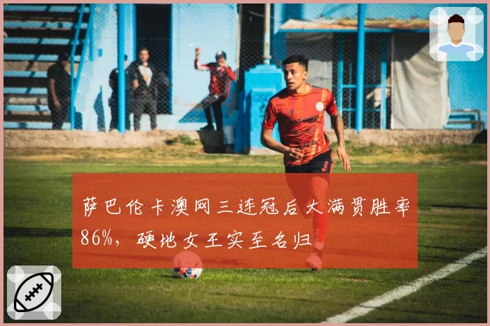 萨巴伦卡澳网三连冠后大满贯胜率86%，硬地女王实至名归