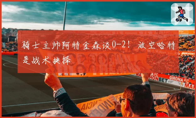骑士主帅阿特金森谈0-2!放空哈特是战术抉择