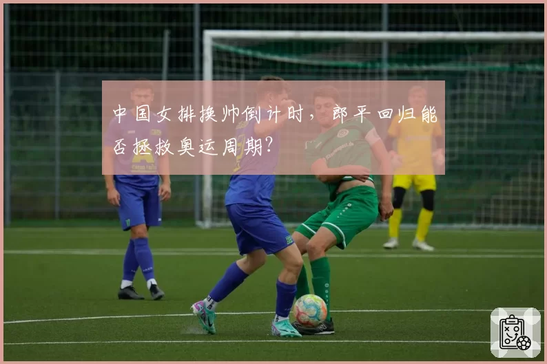 中国女排换帅倒计时，郎平回归能否拯救奥运周期？