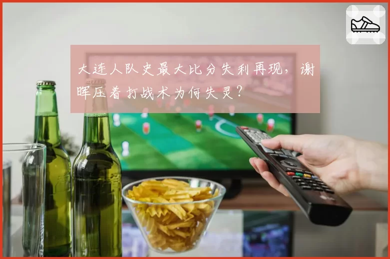 大连人队史最大比分失利再现，谢晖压着打战术为何失灵？