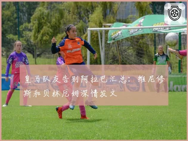 皇马队友告别阿拉巴汇总：维尼修斯和贝林厄姆深情发文