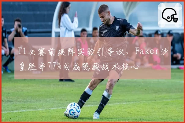 T1决赛前换阵实验引争议，Faker沙皇胜率77%或成隐藏战术核心