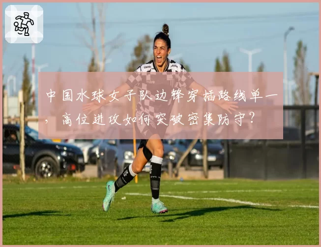 中国水球女子队边锋穿插路线单一，高位进攻如何突破密集防守？