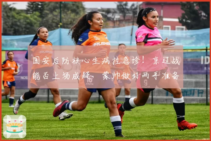 国安后防核心生病挂急诊！京辽战能否上场成疑，蒙帅做好两手准备