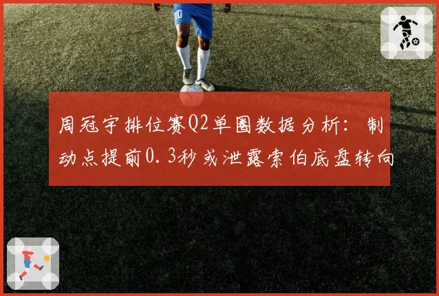 周冠宇排位赛Q2单圈数据分析：制动点提前0.3秒或泄露索伯底盘转向不足缺陷