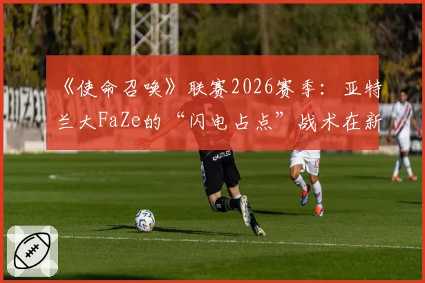 《使命召唤》联赛2026赛季：亚特兰大FaZe的“闪电占点”战术在新赛制下的生存空间