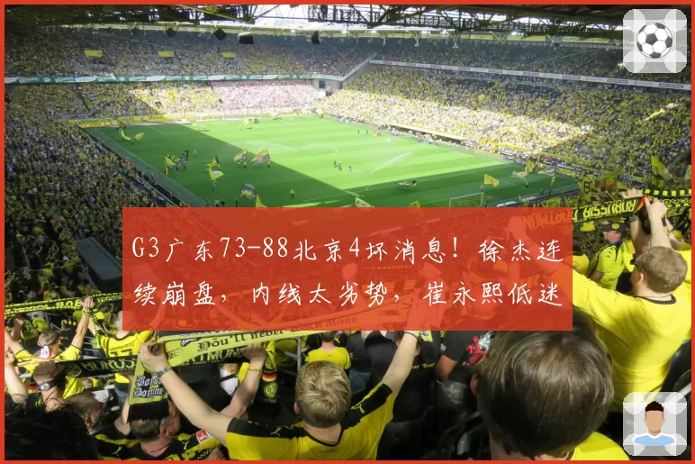 G3广东73-88北京4坏消息！徐杰连续崩盘，内线太劣势，崔永熙低迷