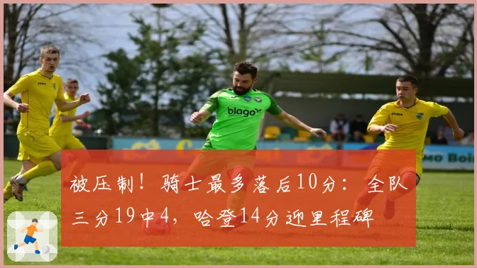 被压制!骑士最多落后10分:全队三分19中4,哈登14分迎里程碑