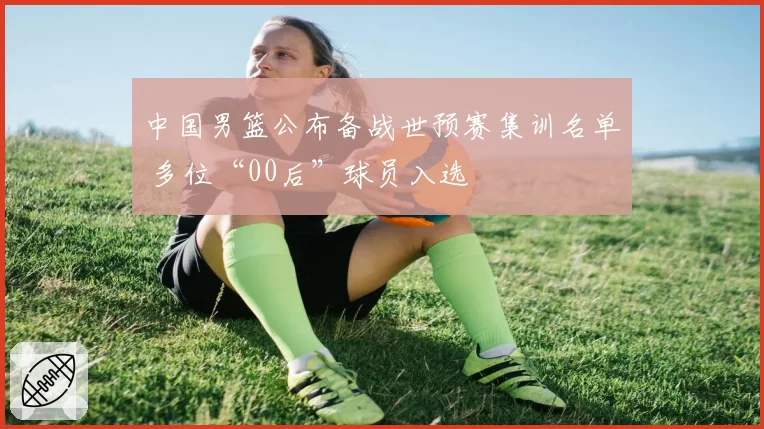中国男篮公布备战世预赛集训名单 多位“00后”球员入选