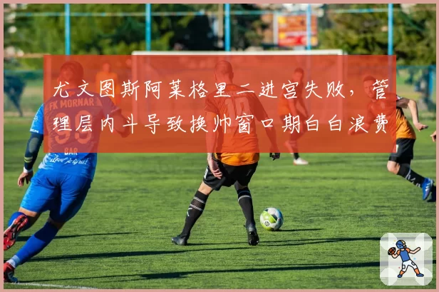尤文图斯阿莱格里二进宫失败，管理层内斗导致换帅窗口期白白浪费