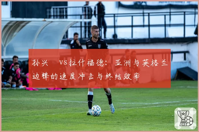 孙兴慜vs拉什福德：亚洲与英格兰边锋的速度冲击与终结效率